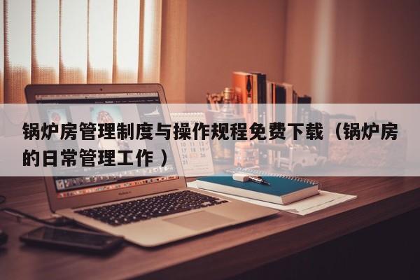 锅炉房管理制度与操作规程免费下载（锅炉房的日常管理工作 ）