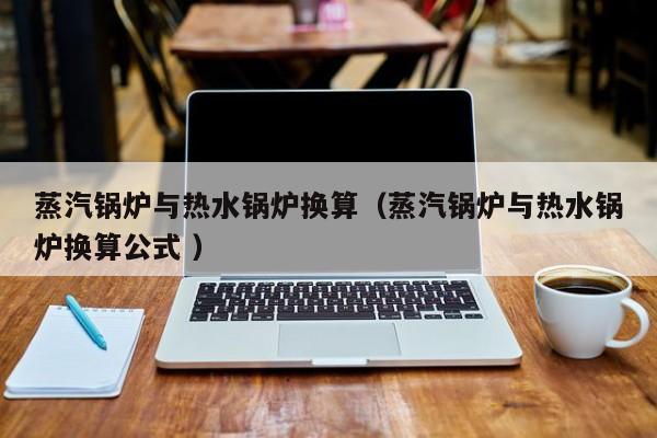 蒸汽锅炉与热水锅炉换算（蒸汽锅炉与热水锅炉换算公式 ）