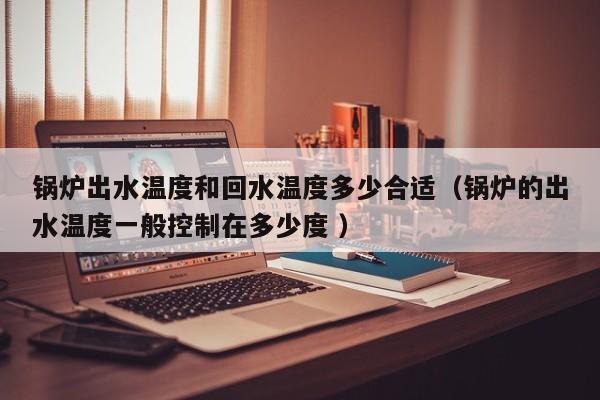 锅炉出水温度和回水温度多少合适（锅炉的出水温度一般控制在多少度 ）
