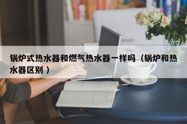 锅炉式热水器和燃气热水器一样吗（锅炉和热水器区别 ）