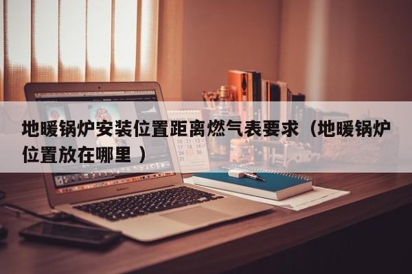 地暖锅炉安装位置距离燃气表要求（地暖锅炉位置放在哪里 ）