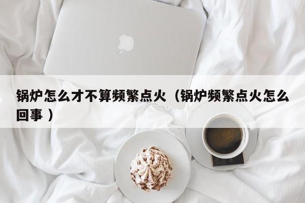 锅炉怎么才不算频繁点火（锅炉频繁点火怎么回事 ）