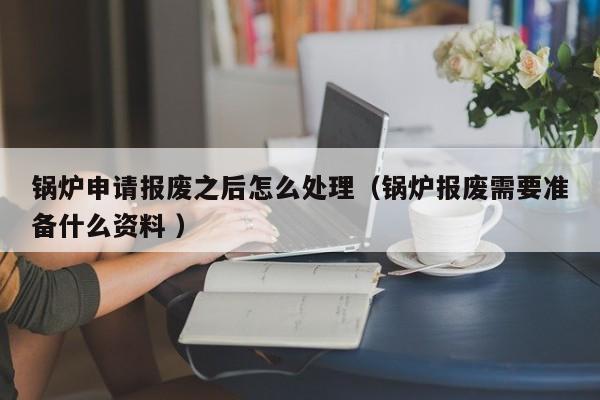 锅炉申请报废之后怎么处理（锅炉报废需要准备什么资料 ）